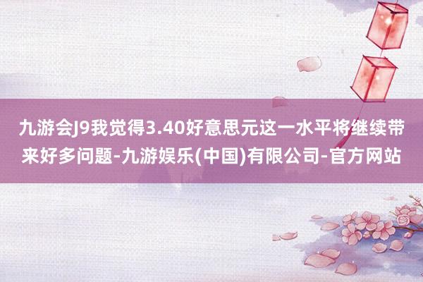 九游会J9我觉得3.40好意思元这一水平将继续带来好多问题-九游娱乐(中国)有限公司-官方网站