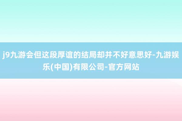 j9九游会但这段厚谊的结局却并不好意思好-九游娱乐(中国)有限公司-官方网站