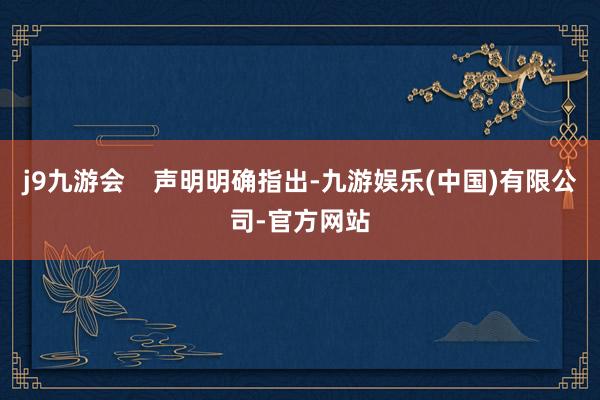 j9九游会 声明明确指出-九游娱乐(中国)有限公司-官方网站