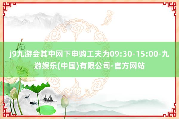 j9九游会其中网下申购工夫为09:30-15:00-九游娱乐(中国)有限公司-官方网站