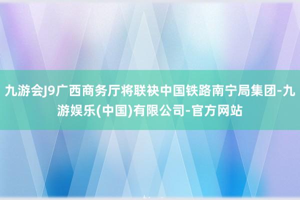 九游会J9广西商务厅将联袂中国铁路南宁局集团-九游娱乐(中国)有限公司-官方网站