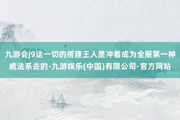 九游会J9这一切的搭建王人是冲着成为全服第一神威法系去的-九游娱乐(中国)有限公司-官方网站
