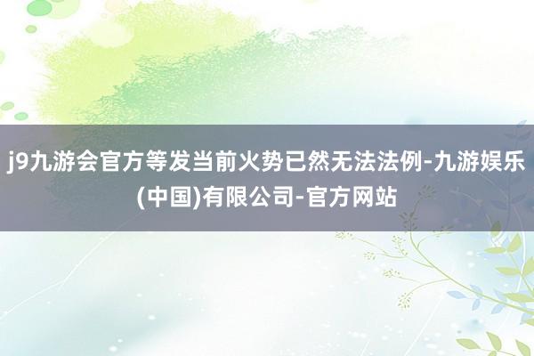 j9九游会官方等发当前火势已然无法法例-九游娱乐(中国)有限公司-官方网站