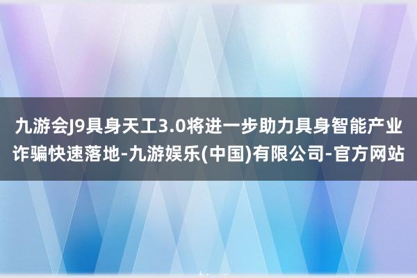 九游会J9具身天工3.0将进一步助力具身智能产业诈骗快速落地-九游娱乐(中国)有限公司-官方网站