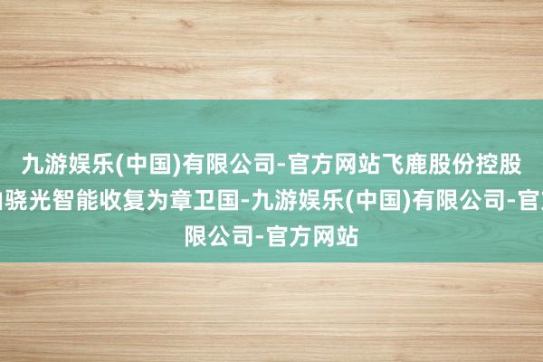 九游娱乐(中国)有限公司-官方网站飞鹿股份控股股东由骁光智能收复为章卫国-九游娱乐(中国)有限公司-官方网站