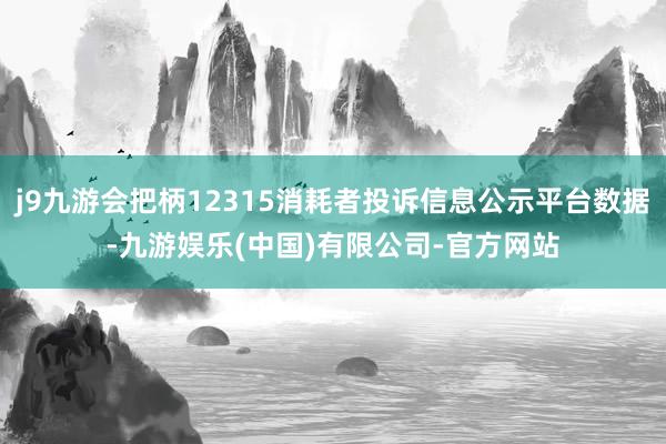 j9九游会把柄12315消耗者投诉信息公示平台数据-九游娱乐(中国)有限公司-官方网站