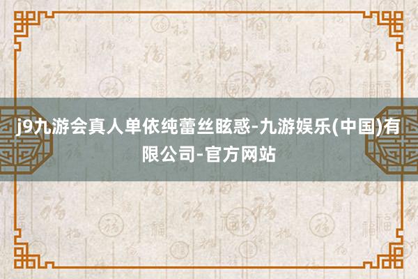 j9九游会真人单依纯蕾丝眩惑-九游娱乐(中国)有限公司-官方网站