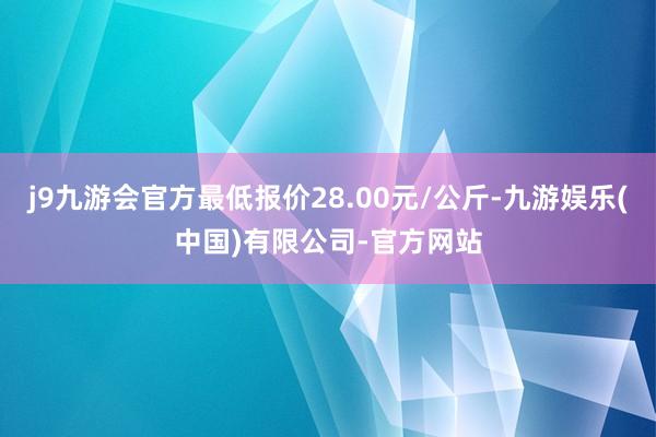 j9九游会官方最低报价28.00元/公斤-九游娱乐(中国)有限公司-官方网站