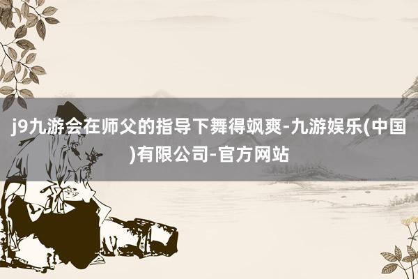 j9九游会在师父的指导下舞得飒爽-九游娱乐(中国)有限公司-官方网站
