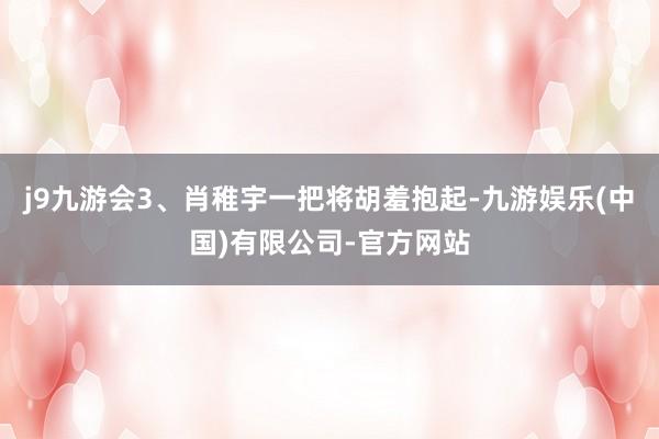 j9九游会3、肖稚宇一把将胡羞抱起-九游娱乐(中国)有限公司-官方网站
