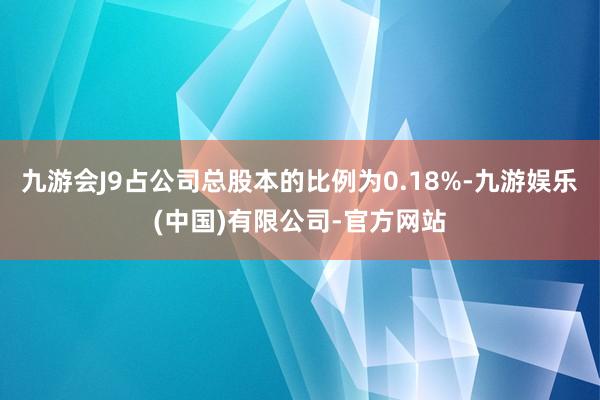 九游会J9占公司总股本的比例为0.18%-九游娱乐(中国)有限公司-官方网站