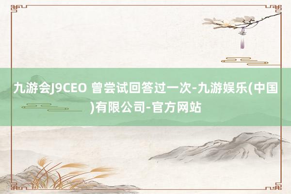 九游会J9CEO 曾尝试回答过一次-九游娱乐(中国)有限公司-官方网站