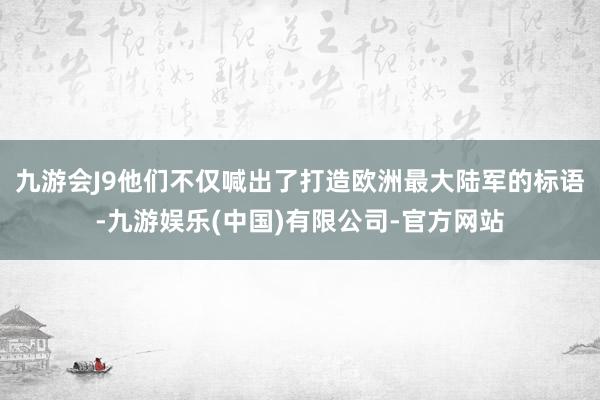 九游会J9他们不仅喊出了打造欧洲最大陆军的标语-九游娱乐(中国)有限公司-官方网站