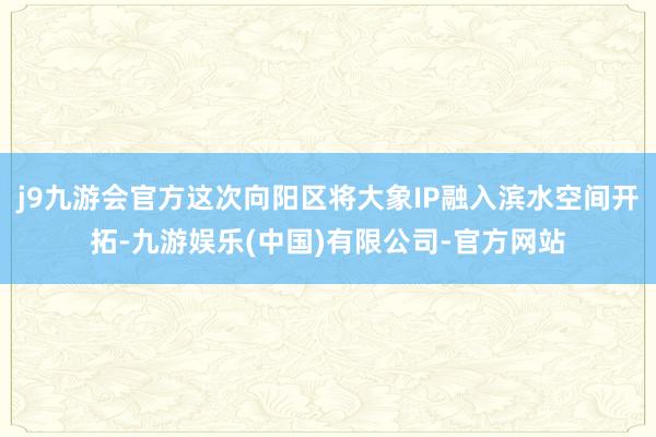 j9九游会官方这次向阳区将大象IP融入滨水空间开拓-九游娱乐(中国)有限公司-官方网站