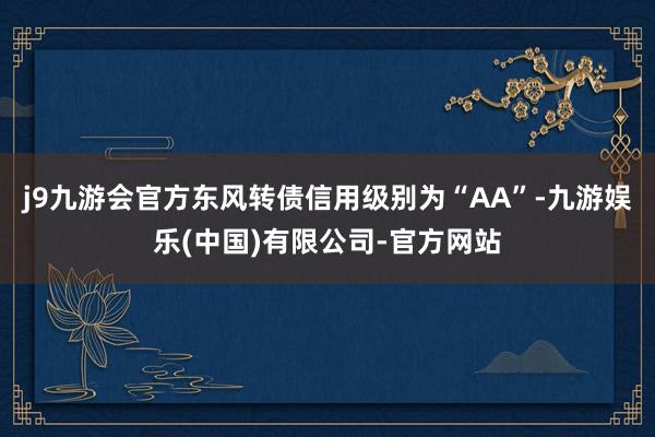 j9九游会官方东风转债信用级别为“AA”-九游娱乐(中国)有限公司-官方网站