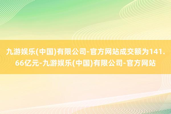 九游娱乐(中国)有限公司-官方网站成交额为141.66亿元-九游娱乐(中国)有限公司-官方网站