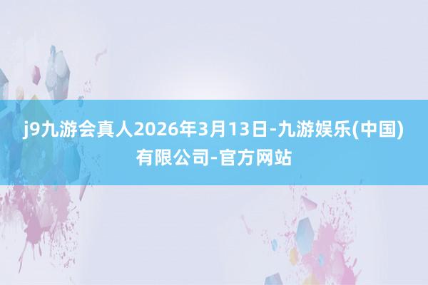 j9九游会真人2026年3月13日-九游娱乐(中国)有限公司-官方网站