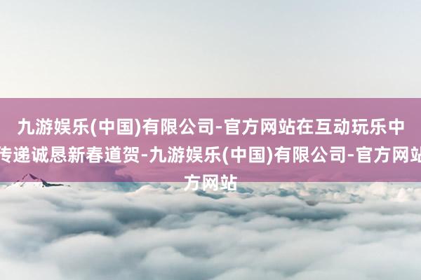 九游娱乐(中国)有限公司-官方网站在互动玩乐中传递诚恳新春道贺-九游娱乐(中国)有限公司-官方网站