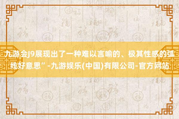 九游会J9展现出了一种难以言喻的、极其性感的弧线好意思”-九游娱乐(中国)有限公司-官方网站