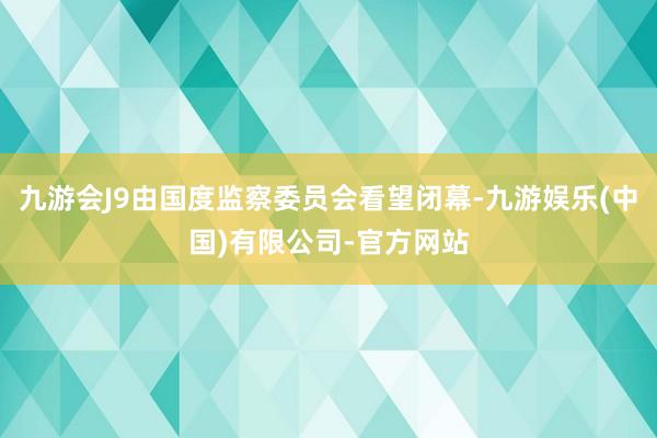 九游会J9由国度监察委员会看望闭幕-九游娱乐(中国)有限公司-官方网站