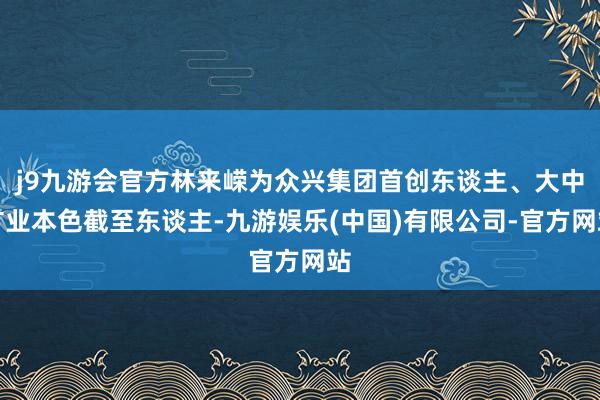 j9九游会官方林来嵘为众兴集团首创东谈主、大中矿业本色截至东谈主-九游娱乐(中国)有限公司-官方网站