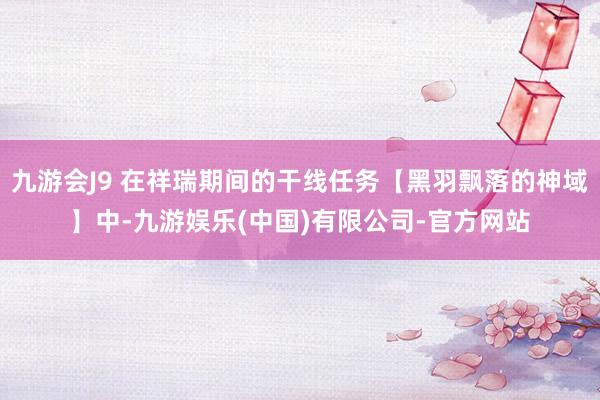九游会J9 在祥瑞期间的干线任务【黑羽飘落的神域】中-九游娱乐(中国)有限公司-官方网站