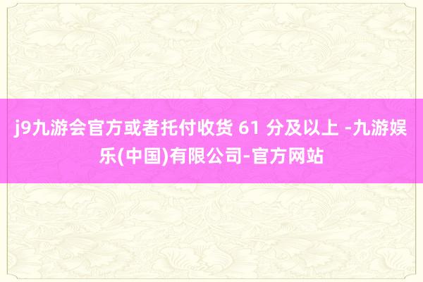 j9九游会官方或者托付收货 61 分及以上 -九游娱乐(中国)有限公司-官方网站
