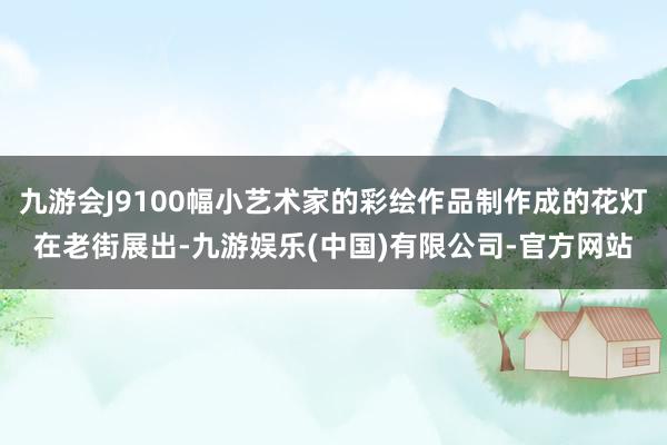 九游会J9100幅小艺术家的彩绘作品制作成的花灯在老街展出-九游娱乐(中国)有限公司-官方网站