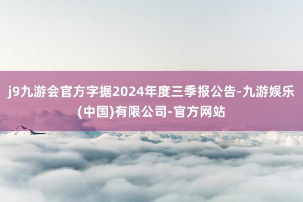 j9九游会官方字据2024年度三季报公告-九游娱乐(中国)有限公司-官方网站