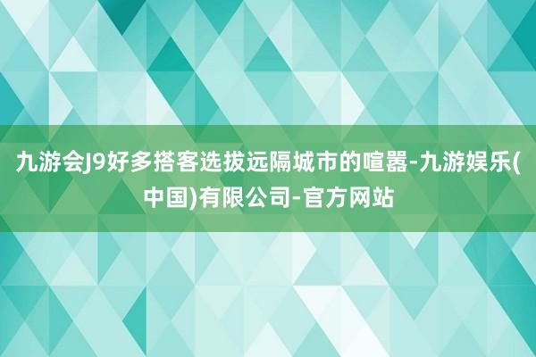 九游会J9好多搭客选拔远隔城市的喧嚣-九游娱乐(中国)有限公司-官方网站