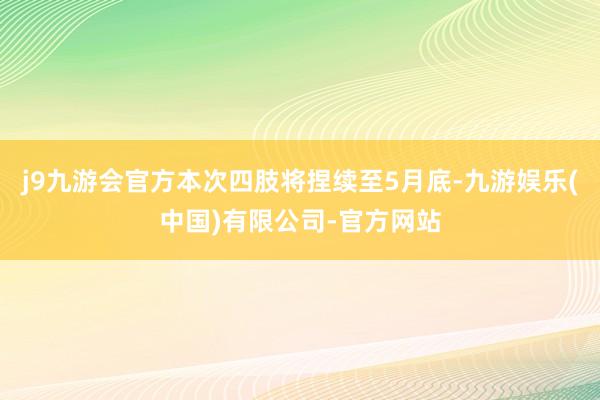 j9九游会官方本次四肢将捏续至5月底-九游娱乐(中国)有限公司-官方网站