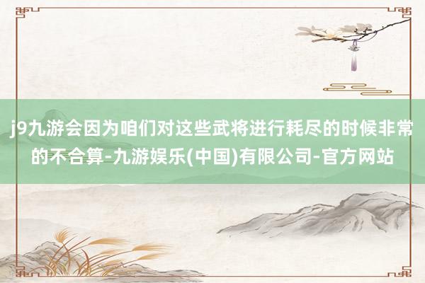j9九游会因为咱们对这些武将进行耗尽的时候非常的不合算-九游娱乐(中国)有限公司-官方网站