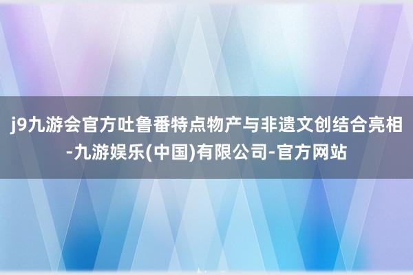 j9九游会官方吐鲁番特点物产与非遗文创结合亮相-九游娱乐(中国)有限公司-官方网站