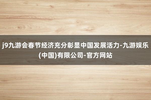 j9九游会春节经济充分彰显中国发展活力-九游娱乐(中国)有限公司-官方网站