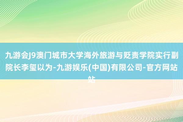 九游会J9澳门城市大学海外旅游与贬责学院实行副院长李玺以为-九游娱乐(中国)有限公司-官方网站