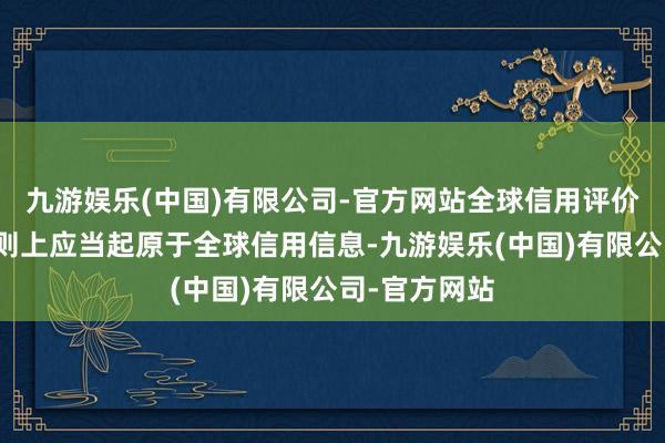 九游娱乐(中国)有限公司-官方网站全球信用评价主见数据原则上应当起原于全球信用信息-九游娱乐(中国)有限公司-官方网站