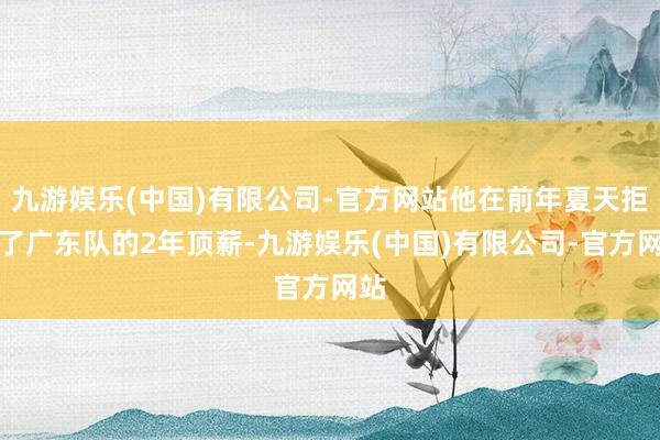 九游娱乐(中国)有限公司-官方网站他在前年夏天拒却了广东队的2年顶薪-九游娱乐(中国)有限公司-官方网站