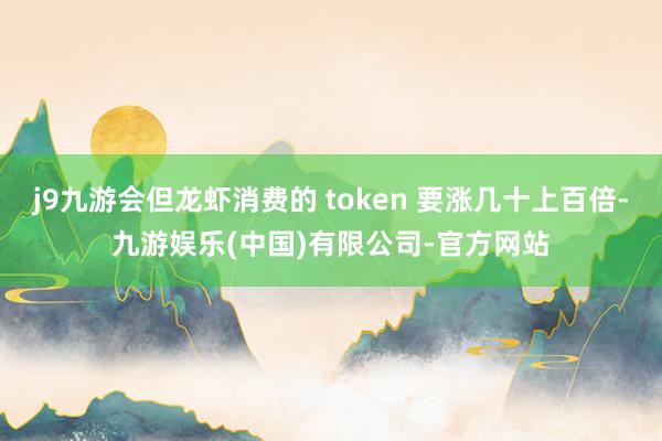 j9九游会但龙虾消费的 token 要涨几十上百倍-九游娱乐(中国)有限公司-官方网站