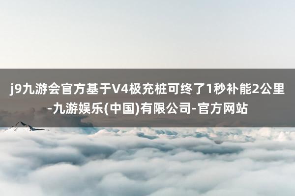 j9九游会官方基于V4极充桩可终了1秒补能2公里-九游娱乐(中国)有限公司-官方网站