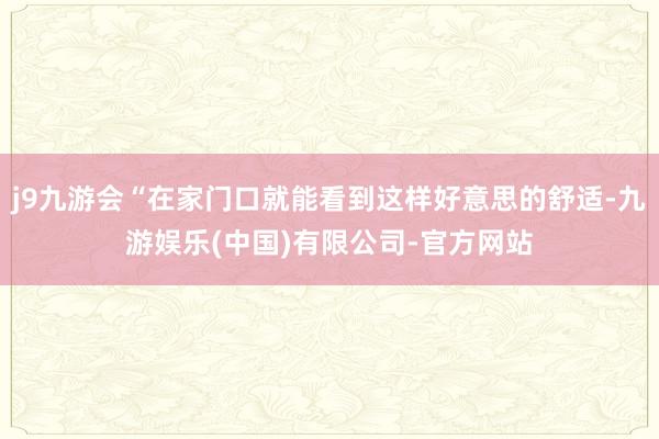j9九游会“在家门口就能看到这样好意思的舒适-九游娱乐(中国)有限公司-官方网站