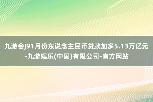 九游会J91月份东说念主民币贷款加多5.13万亿元-九游娱乐(中国)有限公司-官方网站