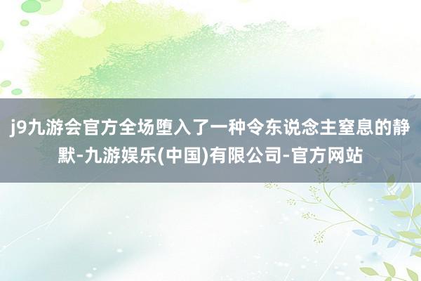 j9九游会官方全场堕入了一种令东说念主窒息的静默-九游娱乐(中国)有限公司-官方网站