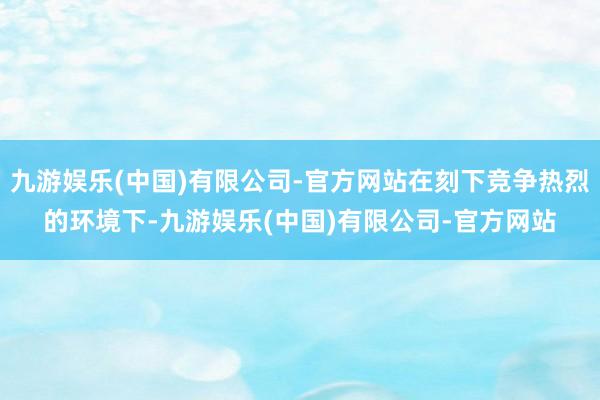 九游娱乐(中国)有限公司-官方网站在刻下竞争热烈的环境下-九游娱乐(中国)有限公司-官方网站