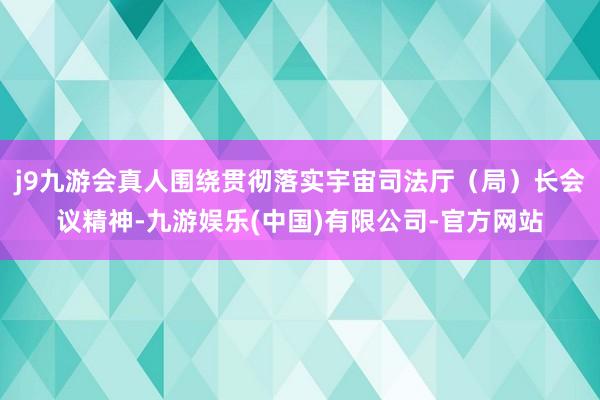 j9九游会真人围绕贯彻落实宇宙司法厅（局）长会议精神-九游娱乐(中国)有限公司-官方网站