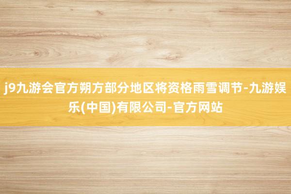 j9九游会官方朔方部分地区将资格雨雪调节-九游娱乐(中国)有限公司-官方网站