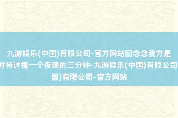 九游娱乐(中国)有限公司-官方网站回念念我方是否曾认真对待过每一个夜晚的三分钟-九游娱乐(中国)有限公司-官方网站