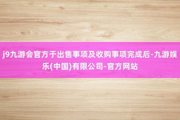 j9九游会官方于出售事项及收购事项完成后-九游娱乐(中国)有限公司-官方网站