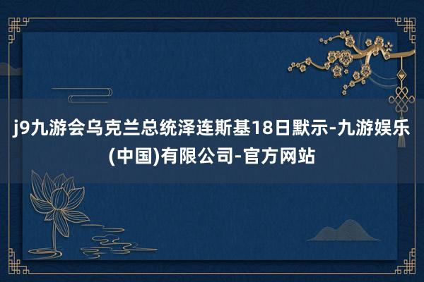 j9九游会乌克兰总统泽连斯基18日默示-九游娱乐(中国)有限公司-官方网站