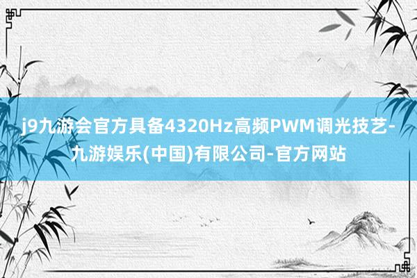 j9九游会官方具备4320Hz高频PWM调光技艺-九游娱乐(中国)有限公司-官方网站