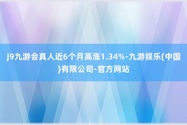 j9九游会真人近6个月高涨1.34%-九游娱乐(中国)有限公司-官方网站